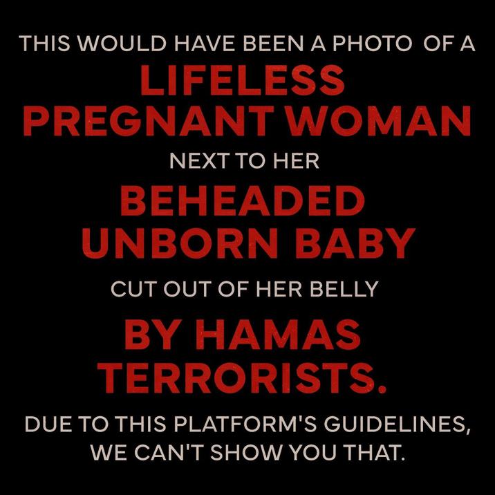 THIS WOULD HAVE BEEN A PHOTO OF A LIFELESS PREGNANT WOMAN NEXT TO HER BEHEADED UNBORN BABY CUT OUT OF HER BELLY BY HAMAS TERRORISTS. DUE TO THIS PLATFORM'S GUIDELINES, WE CAN'T SHOW YOU THAT.
