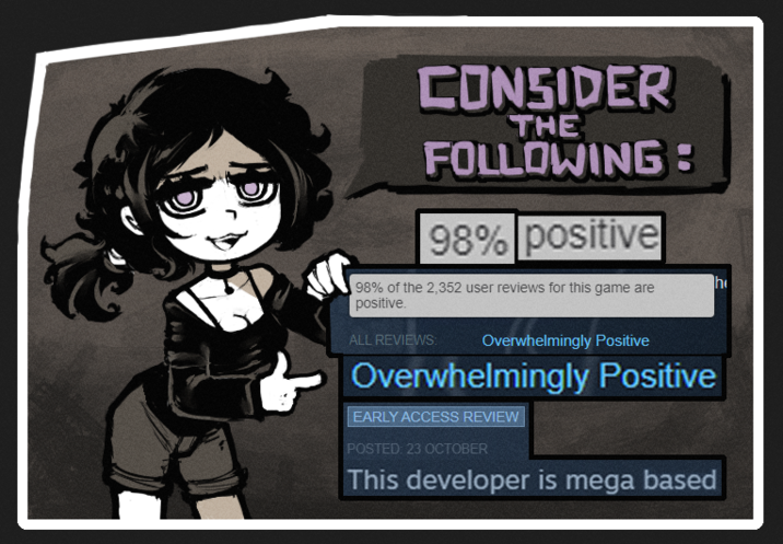 CONSIDER THE FOLLOWING: 98% positive 98% of the 2,352 user reviews for this game are positive. ALL REVIEWS: Overwhelmingly Positive Overwhelmingly Positive EARLY ACCESS REVIEW POSTED: 23 OCTOBER This developer is mega based