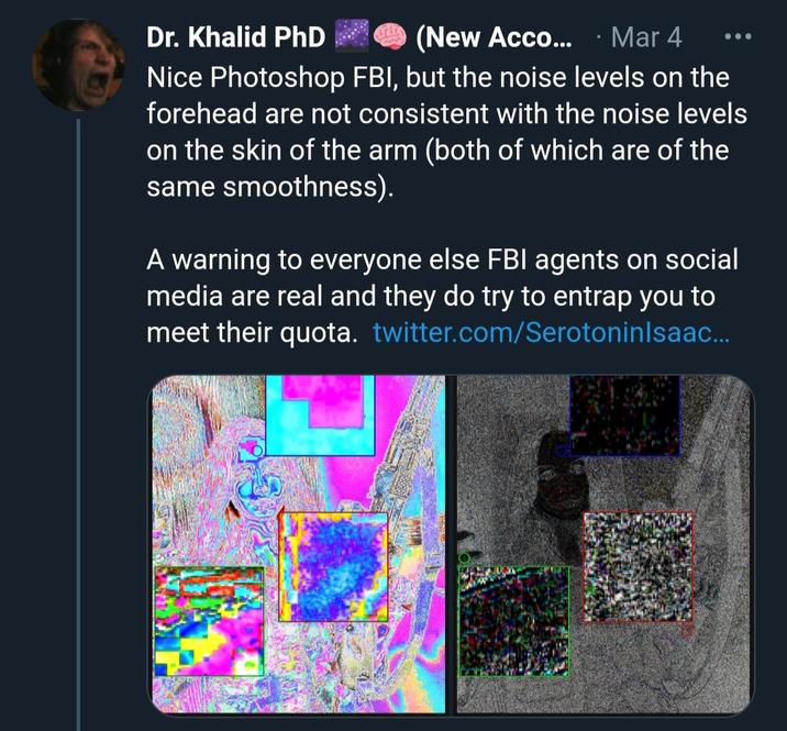 Dr. Khalid PhD (New Acco.... Mar 4 Nice Photoshop FBI, but the noise levels on the forehead are not consistent with the noise levels on the skin of the arm (both of which are of the same smoothness). A warning to everyone else FBI agents on social media are real and they do try to entrap you to meet their quota. twitter.com/SerotoninIsaac...