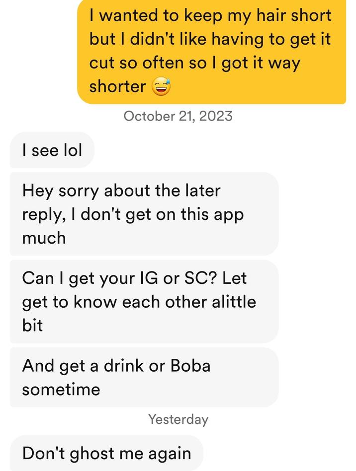 I wanted to keep my hair short but I didn't like having to get it cut so often so I got it way shorter October 21, 2023 I see lol Hey sorry about the later reply, I don't get on this app much Can I get your IG or SC? Let get to know each other alittle bit And get a drink or Boba sometime Yesterday Don't ghost me again