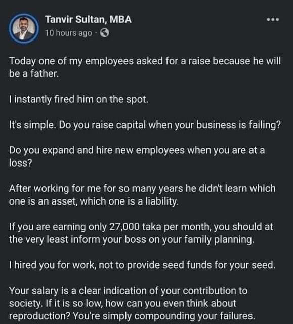 Tanvir Sultan, MBA 10 hours ago Today one of my employees asked for a raise because he will be a father. I instantly fired him on the spot. It's simple. Do you raise capital when your business is failing? Do you expand and hire new employees when you are at a loss? After working for me for so many years he didn't learn which one is an asset, which one is a liability. If you are earning only 27,000 taka per month, you should at the very least inform your boss on your family planning. I hired you for work, not to provide seed funds for your seed. Your salary is a clear indication of your contribution to society. If it is so low, how can you even think about reproduction? You're simply compounding your failures.