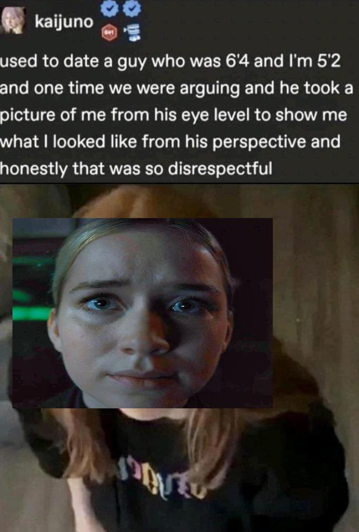 kaijuno used to date a guy who was 6'4 and I'm 5'2 and one time we were arguing and he took a picture of me from his eye level to show me what I looked like from his perspective and honestly that was so disrespectful