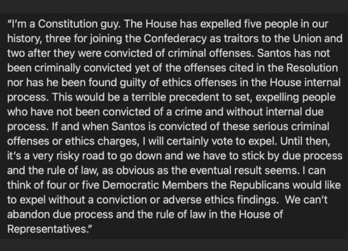 "I'm a Constitution guy. The House has expelled five people in our history, three for joining the Confederacy as traitors to the Union and two after they were convicted of criminal offenses. Santos has not been criminally convicted yet of the offenses cited in the Resolution nor has he been found guilty of ethics offenses in the House internal process. This would be a terrible precedent to set, expelling people who have not been convicted of a crime and without internal due process. If and when Santos is convicted of these serious criminal offenses or ethics charges, I will certainly vote to expel. Until then, it's a very risky road to go down and we have to stick by due process and the rule of law, as obvious as the eventual result seems. I can think of four or five Democratic Members the Republicans would like to expel without a conviction or adverse ethics findings. We can't abandon due process and the rule of law in the House of Representatives."
