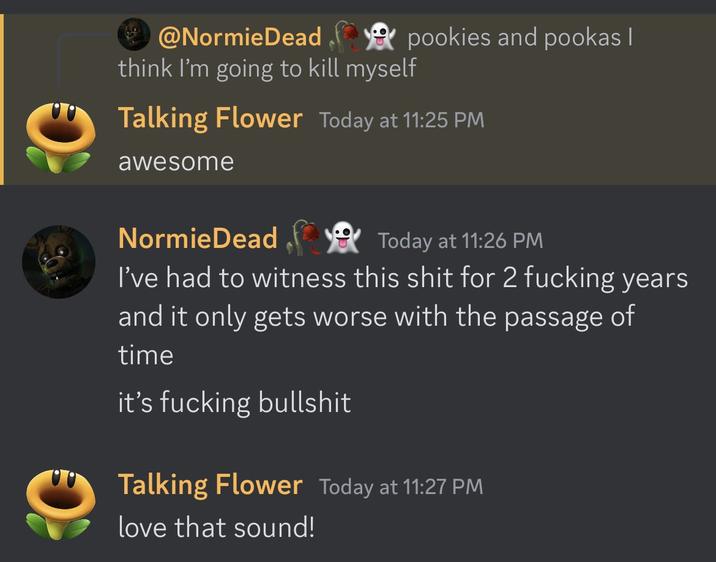 @NormieDeadpookies and pookas I think I'm going to kill myself Talking Flower Today at 11:25 PM awesome NormieDead Today at 11:26 PM I've had to witness this s--- for 2 f------ years and it only gets worse with the passage of time it's f------ b------- Talking Flower Today at 11:27 PM love that sound!