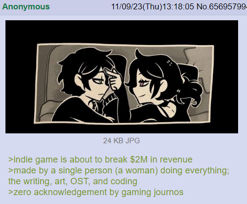 Anonymous 11/09/23(Thu)13:18:05 No.65695799. 24 KB JPG >indie game is about to break $2M in revenue >made by a single person (a woman) doing everything; the writing, art, OST, and coding >zero acknowledgement by gaming journos