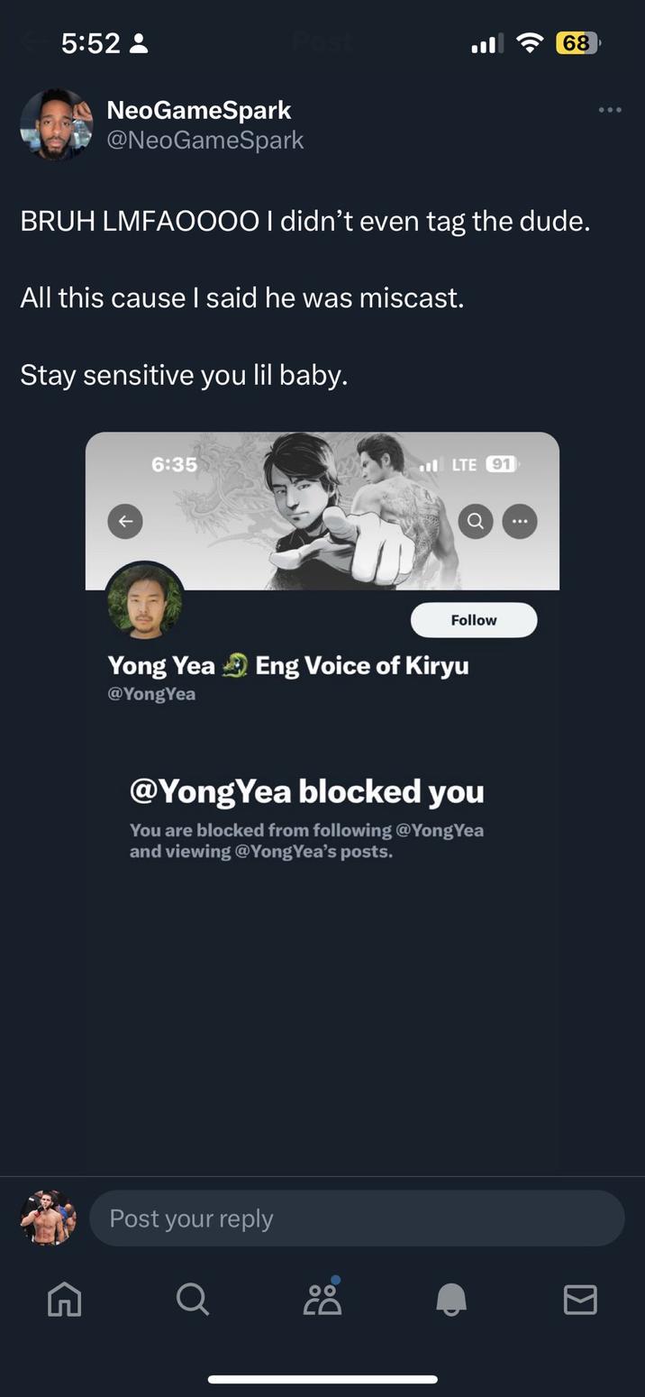 5:52 8 NeoGameSpark @NeoGameSpark All this cause I said he was miscast. BRUH LMFAOO00 I didn't even tag the dude. Stay sensitive you lil baby. G ← 6:35 LTE 91 Yong Yea Eng Voice of Kiryu @YongYea Post your reply Follow @YongYea blocked you You are blocked from following @YongYea and viewing @Yong Yea's posts. O (( 68