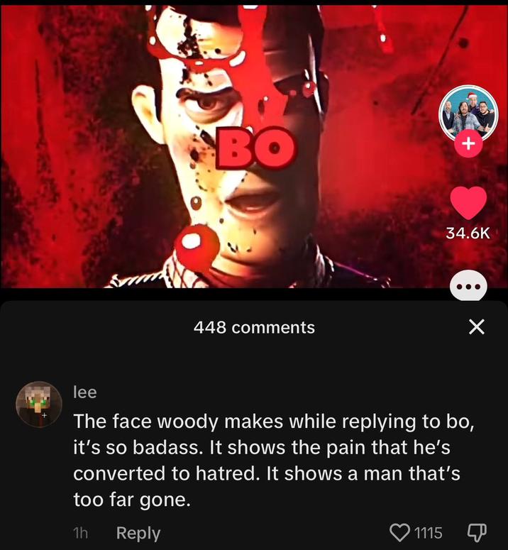 BO 448 comments * 1115 34.6K ● × lee The face woody makes while replying to bo, it's so badass. It shows the pain that he's converted to hatred. It shows a man that's too far gone. 1h Reply P