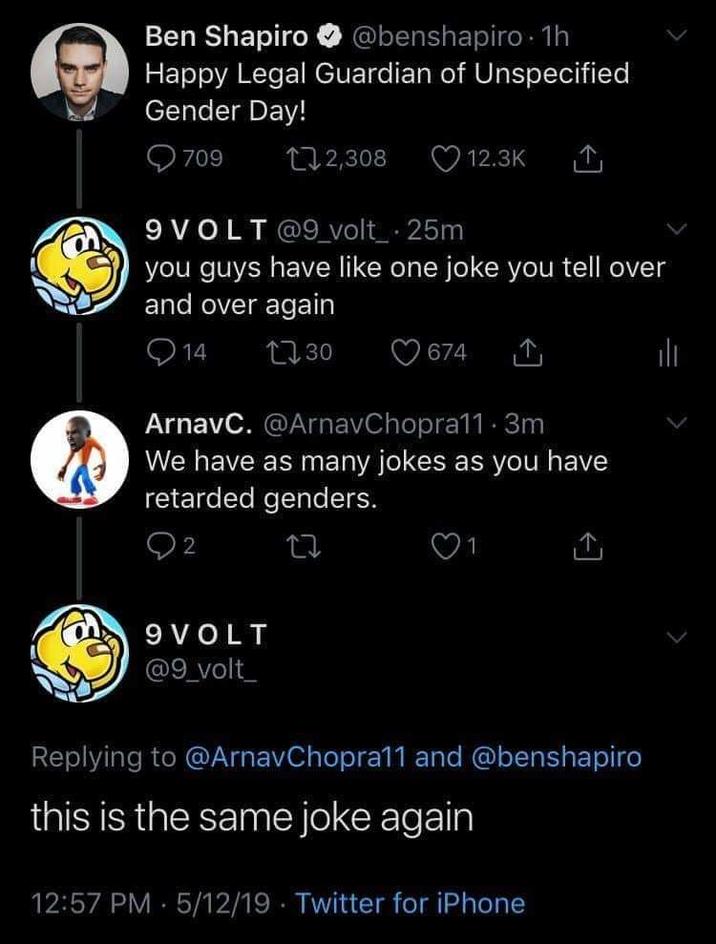 Ben Shapiro @benshapiro. 1h Happy Legal Guardian of Unspecified Gender Day! 709 12,308 9VOLT@9_volt_ .25m you guys have like one joke you tell over and over again 1730 14 12.3K 9 VOLT @9_volt_ 674 ArnavC. @ArnavChopra11 3m We have as many jokes as you have retarded genders. 2 Replying to @ArnavChopra11 and @benshapiro this is the same joke again 12:57 PM 5/12/19 Twitter for iPhone