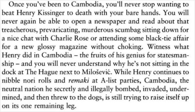 Once you've been to Cambodia, you'll never stop wanting to beat Henry Kissinger to death with your bare hands. You will never again be able to open a newspaper and read about that treacherous, prevaricating, murderous scumbag sitting down for a nice chat with Charlie Rose or attending some black-tie affair for a new glossy magazine without choking. Witness what Henry did in Cambodia - the fruits of his genius for statesman- ship - and you will never understand why he's not sitting in the dock at The Hague next to Milošević. While Henry continues to nibble nori rolls and remaki at A-list parties, Cambodia, the neutral nation he secretly and illegally bombed, invaded, under- mined, and then threw to the dogs, is still trying to raise itself up on its one remaining leg.