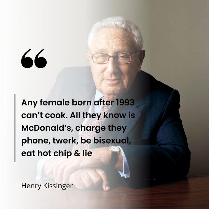 66 Any female born after 1993 can't cook. All they know is McDonald's, charge they phone, twerk, be bisexual, eat hot chip & lie Henry Kissinger