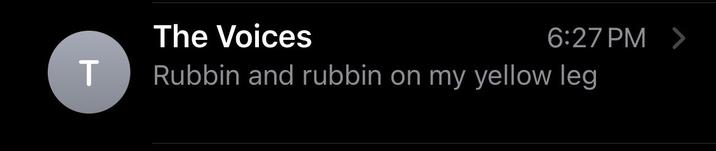 T The Voices Rubbin and rubbin on my yellow leg 6:27 PM >