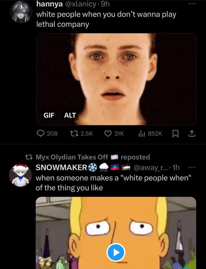 hannya @xlanicy. 9h white people when you don't wanna play lethal company GIF ALT 208 2.5K Myx Olydian Takes Off SNOWMAKER 31K ₁852K reposted 口企 @away_r... 1h when someone makes a "white people when" of the thing you like