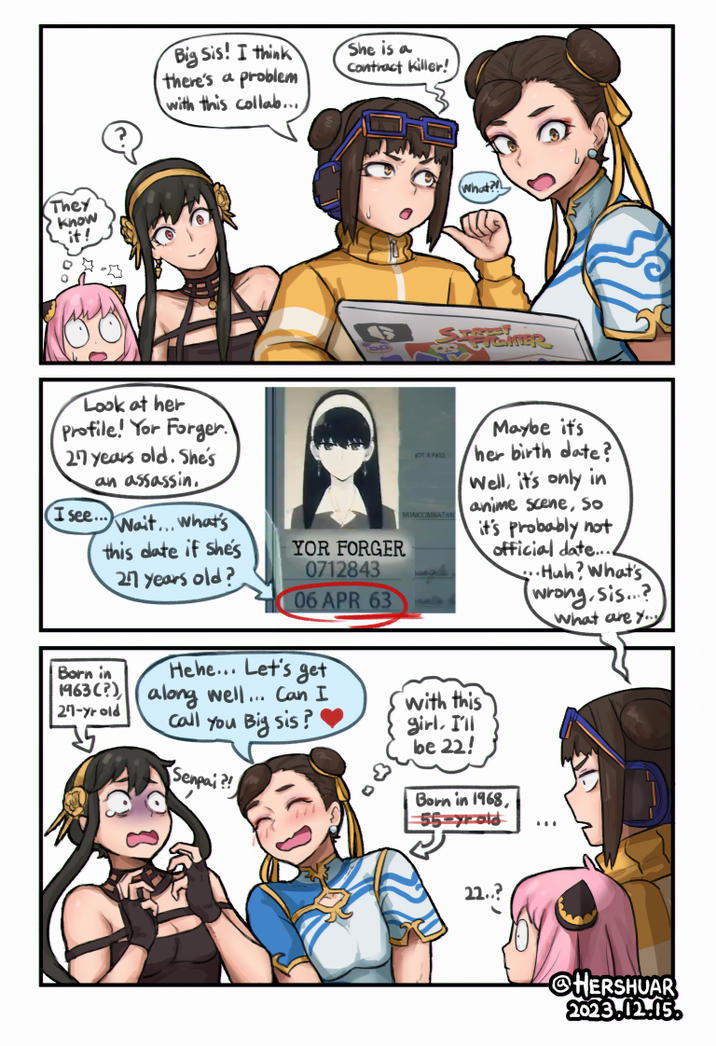 They know it! Big Sis! I think there's a problem with this collab... Look at her Profile! Yor Forger. I 27 years old. She's an assassin. (I see... Wait... What's this date if she's 27 years old? Born in Hehe... Let's get 1963 (?) along well... Can I 27-yr old Call You Big sis? Senpai?! She is a Contract Killer! YOR FORGER 0712843 06 APR 63 STECKER NOT A PASS NONCOMBATAN (What?! Maybe it's her birth date? Well, it's only in anime scene, so it's probably not official date.... ..Huh? What's (wrong, sis...? What are you with this girl. I'll be 22! Born in 1968, 55-yr-old 22..? @HERSHUAR 2023.12.15.