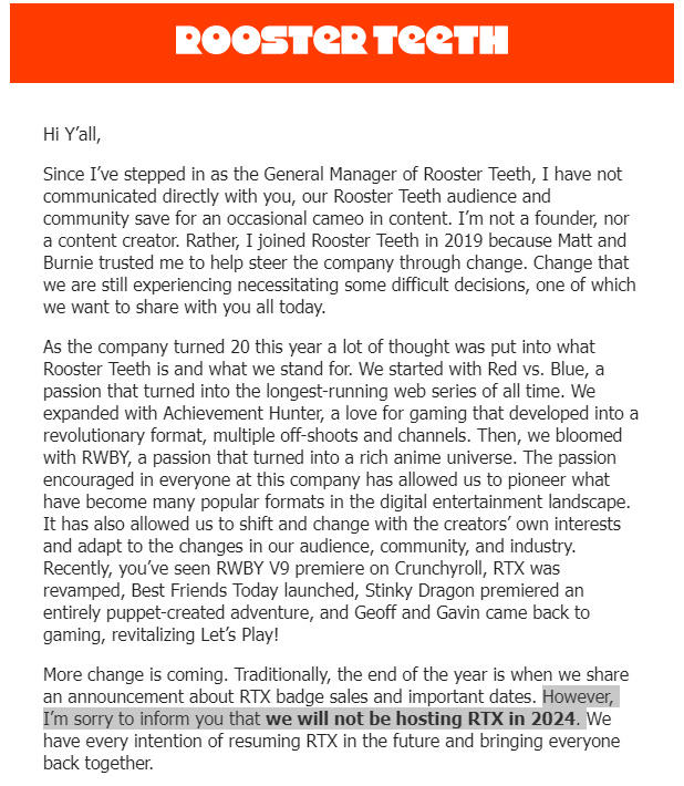 ROOSTER TEETH Hi Y'all, Since I've stepped in as the General Manager of Rooster Teeth, I have not communicated directly with you, our Rooster Teeth audience and community save for an occasional cameo in content. I'm not a founder, nor a content creator. Rather, I joined Rooster Teeth in 2019 because Matt and Burnie trusted me to help steer the company through change. Change that we are still experiencing necessitating some difficult decisions, one of which we want to share with you all today. As the company turned 20 this year a lot of thought was put into what Rooster Teeth is and what we stand for. We started with Red vs. Blue, a passion that turned into the longest-running web series of all time. We expanded with Achievement Hunter, a love for gaming that developed into a revolutionary format, multiple off-shoots and channels. Then, we bloomed with RWBY, a passion that turned into a rich anime universe. The passion encouraged in everyone at this company has allowed us to pioneer what have become many popular formats in the digital entertainment landscape. It has also allowed us to shift and change with the creators' own interests and adapt to the changes in our audience, community, and industry. Recently, you've seen RWBY V9 premiere on Crunchyroll, RTX was revamped, Best Friends Today launched, Stinky Dragon premiered an entirely puppet-created adventure, and Geoff and Gavin came back to gaming, revitalizing Let's Play! More change is coming. Traditionally, the end of the year is when we share an announcement about RTX badge sales and important dates. However, I'm sorry to inform you that we will not be hosting RTX in 2024. We have every intention of resuming RTX in the future and bringing everyone back together.