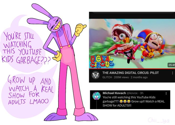 YOU'RE STILL WATCHING THIS YOUTUBE KIDS GARBAGE??? GROW UP AND WATCH A REAL SHOW FOR ADULTS LMAOO 25 THE AMAZING DIGITA THE AMAZING DIGITAL CIRCUS: PILOT GLITCH GLITCH 200M views - 2 months ago Michael Kovach @kovox 3h You're still watching this YouTube Kids garbage??? Grow up!! Watch a REAL SHOW for ADULTS!!! 25:45 Chil__lya