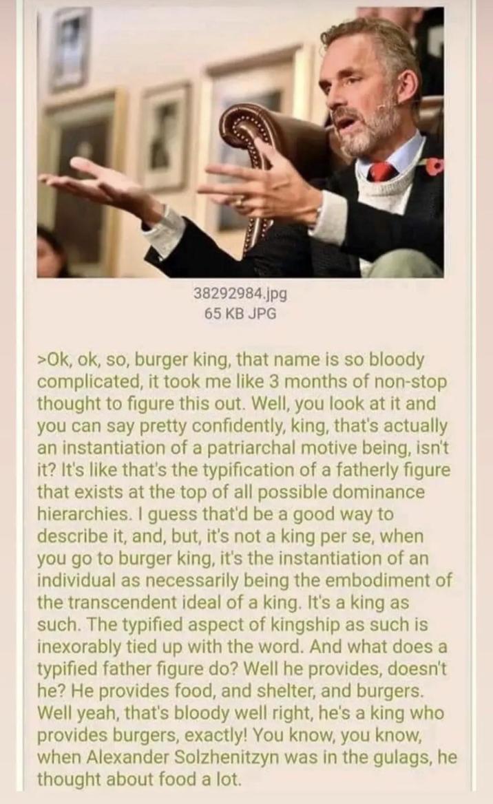 38292984.jpg 65 KB JPG >Ok, ok, so, burger king, that name is so bloody complicated, it took me like 3 months of non-stop thought to figure this out. Well, you look at it and you can say pretty confidently, king, that's actually an instantiation of a patriarchal motive being, isn't it? It's like that's the typification of a fatherly figure that exists at the top of all possible dominance hierarchies. I guess that'd be a good way to describe it, and, but, it's not a king per se, when you go to burger king, it's the instantiation of an individual as necessarily being the embodiment of the transcendent ideal of a king. It's a king as such. The typified aspect of kingship as such is inexorably tied up with the word. And what does a typified father figure do? Well he provides, doesn't he? He provides food, and shelter, and burgers. Well yeah, that's bloody well right, he's a king who provides burgers, exactly! You know, you know, when Alexander Solzhenitzyn was in the gulags, he thought about food a lot.