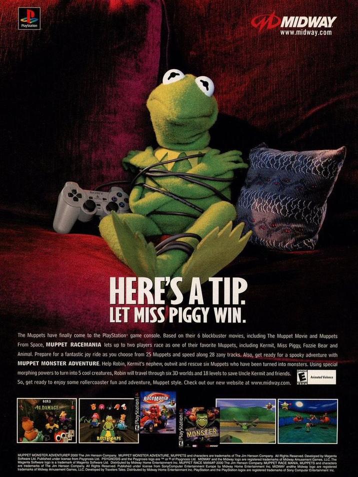 Playstation HERE'S A TIP. LET MISS PIGGY WIN. 0:19.3 +94 DAMAGE The Muppets have finally come to the PlayStation game console. Based on their 6 blockbuster movies, including The Muppet Movie and Muppets From Space, MUPPET RACEMANIA lets up to two players race as one of their favorite Muppets, including Kermit, Miss Piggy, Fozzie Bear and Animal. Prepare for a fantastic joy ride as you choose from 25 Muppets and speed along 28 zany tracks. Also, get ready for a spooky adventure with MUPPET MONSTER ADVENTURE. Help Robin, Kermit's nephew, outwit and rescue six Muppets who have been turned into monsters. Using special morphing powers to turn into 5 cool creatures, Robin will travel through six 3D worlds and 18 levels to save Uncle Kermit and friends. So, get ready to enjoy some rollercoaster fun and adventure, Muppet style. Check out our new website at www.midway.com. Animated Violence RaceMania RACE LAPS MIDWAY www.midway.com MONSTER MUPPET MONSTER ADVENTURE 2000 The Jim Henson Company. MUPPET MONSTER ADVENTURE, MUPPETS and characters are trademarks of The Jim Henson Company. All Rights Reserved. Developed by Magenta Software Ltd Published under license from Psygnosis Ltd. PSYGNOSIS and the Paygnosis logo are" or of Psygnosis Ltd. MIDWAY and the Midway logo are registered trademarks of Midway Amusement Games, LLC. The Magenta Software logo is a trademark of Magents Software Ltd. Distributed by Midway Home Entertainment Inc. MUPPET RACE MANIA 2000 The Jim Henson Company MUPPET RACE MANIA, MUPPETS and characters are trademarks of The Jim Henson Company. All Rights Reserved. Published under license from SonyComputer Entertainment Europe by Midway Home Entertainment Inc. MIDWAY and the Midway logo are registered trademarks of Midway Amusement Games, LLC. Developed by Travelers Tales. Distributed by Midway Home Entertainment Inc. PlayStation and the PlayStation logos are registered trademarks of Sony Computer Entertainment Inc.