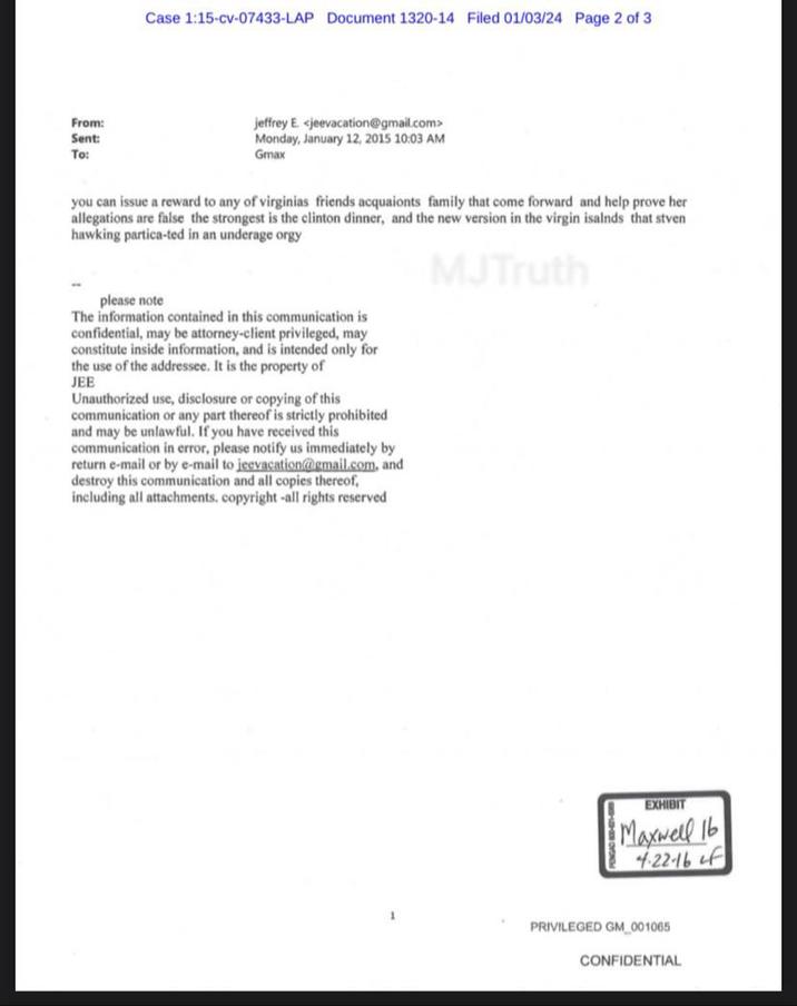 From: Sent: To: Case 1:15-cv-07433-LAP Document 1320-14 Filed 01/03/24 Page 2 of 3 jeffrey E. <jeevacation@gmail.com> Monday, January 12, 2015 10:03 AM Gmax you can issue a reward to any of virginias friends acquaionts family that come forward and help prove her allegations are false the strongest is the clinton dinner, and the new version in the virgin isalnds that stven hawking partica-ted in an underage o--- MJTruth please note The information contained in this communication is confidential, may be attorney-client privileged, may constitute inside information, and is intended only for the use of the addressee. It is the property of JEE Unauthorized use, disclosure or copying of this communication or any part thereof is strictly prohibited and may be unlawful. If you have received this communication in error, please notify us immediately by return e-mail or by e-mail to jeevacation@gmail.com, and destroy this communication and all copies thereof, including all attachments, copyright -all rights reserved EXHIBIT Maxwell 16 4.22-16 of PRIVILEGED GM_001065 CONFIDENTIAL