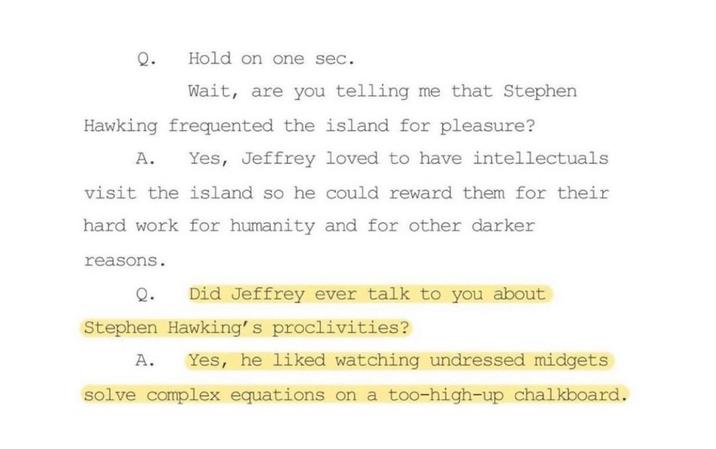 Q. Hold on one sec. Wait, are you telling me that Stephen Hawking frequented the island for pleasure? A. Yes, Jeffrey loved to have intellectuals visit the island so he could reward them for their hard work for humanity and for other darker reasons. Q. Did Jeffrey ever talk to you about Stephen Hawking's proclivities? A. Yes, he liked watching undressed midgets solve complex equations on a too-high-up chalkboard.