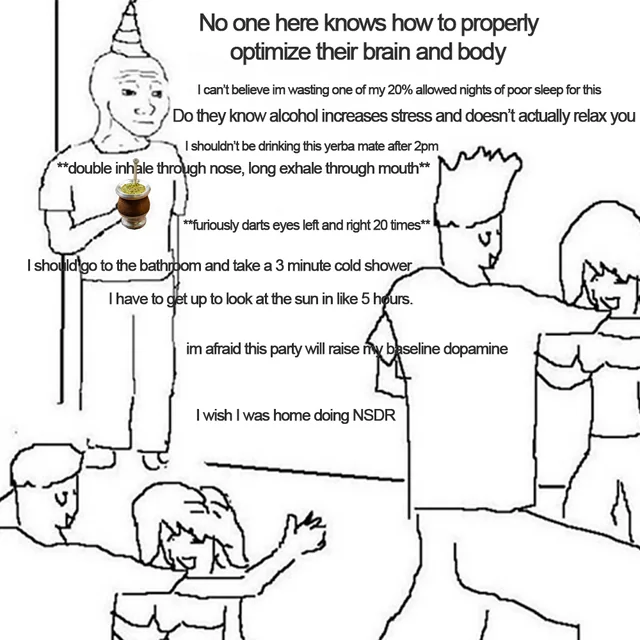 No one here knows how to properly optimize their brain and body I can't believe im wasting one of my 20% allowed nights of poor sleep for this Do they know alcohol increases stress and doesn't actually relax you I shouldn't be drinking this yerba mate after 2pm **double inhale through nose, long exhale through mouth** **furiously darts eyes left and right 20 times** I should go to the bathroom and take a 3 minute cold shower I have to get up to look at the sun in like 5 hours. im afraid this party will raise my baseline dopamine I wish I was home doing NSDR find