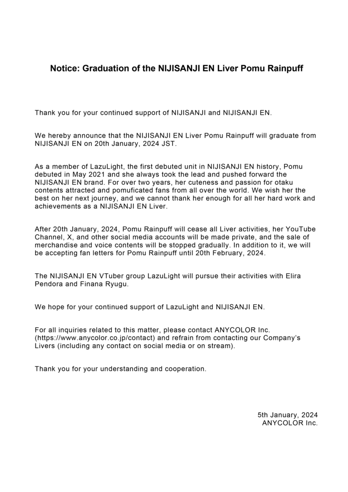 Notice: Graduation of the NIJISANJI EN Liver Pomu Rainpuff Thank you for your continued support of NIJISANJI and NIJISANJI EN. We hereby announce that the NIJISANJI EN Liver Pomu Rainpuff will graduate from NIJISANJI EN on 20th January, 2024 JST. As a member of LazuLight, the first debuted unit in NIJISANJI EN history, Pomu debuted in May 2021 and she always took the lead and pushed forward the NIJISANJI EN brand. For over two years, her cuteness and passion for otaku contents attracted and pomuficated fans from all over the world. We wish her the best on her next journey, and we cannot thank her enough for all her hard work and achievements as a NIJISANJI EN Liver. After 20th January, 2024, Pomu Rainpuff will cease all Liver activities, her YouTube Channel, X, and other social media accounts will be made private, and the sale of merchandise and voice contents will be stopped gradually. In addition to it, we will be accepting fan letters for Pomu Rainpuff until 20th February, 2024. The NIJISANJI EN VTuber group LazuLight will pursue their activities with Elira Pendora and Finana Ryugu. We hope for your continued support of LazuLight and NIJISANJI EN. For all inquiries related to this matter, please contact ANYCOLOR Inc. (https://www.anycolor.co.jp/contact) and refrain from contacting our Company's Livers (including any contact on social media or on stream). Thank you for your understanding and cooperation. 5th January, 2024 ANYCOLOR Inc.