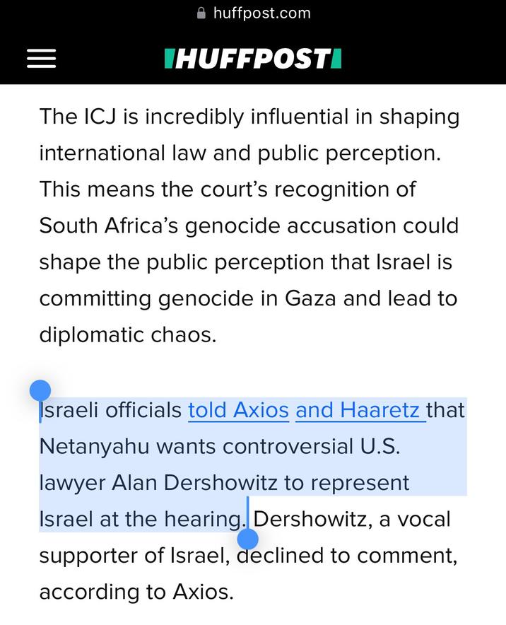 huffpost.com IHUFFPOSTI The ICJ is incredibly influential in shaping international law and public perception. This means the court's recognition of South Africa's genocide accusation could shape the public perception that Israel is committing genocide in Gaza and lead to diplomatic chaos. Israeli officials told Axios and Haaretz that Netanyahu wants controversial U.S. lawyer Alan Dershowitz to represent Israel at the hearing. Dershowitz, a vocal supporter of Israel, declined to comment, according to Axios.