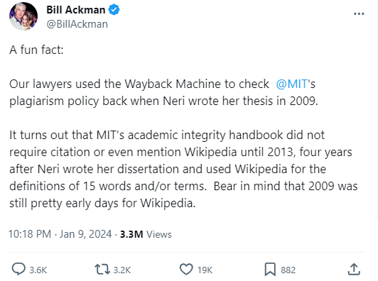 Bill Ackman @BillAckman A fun fact: Our lawyers used the Wayback Machine to check @MIT's plagiarism policy back when Neri wrote her thesis in 2009. It turns out that MIT's academic integrity handbook did not require citation or even mention Wikipedia until 2013, four years after Neri wrote her dissertation and used Wikipedia for the definitions of 15 words and/or terms. Bear in mind that 2009 was still pretty early days for Wikipedia. 10:18 PM Jan 9, 2024.3.3M Views 3.6K 3.2K 19K > 882