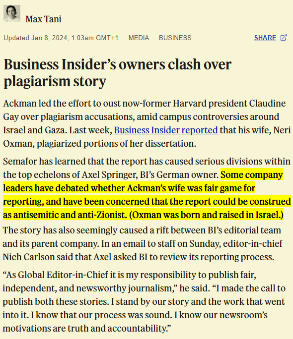 Max Tani Updated Jan 8, 2024, 1:03am GMT+1 MEDIA BUSINESS Business Insider's owners clash over plagiarism story SHARE Ackman led the effort to oust now-former Harvard president Claudine Gay over plagiarism accusations, amid campus controversies around Israel and Gaza. Last week, Business Insider reported that his wife, Neri Oxman, plagiarized portions of her dissertation. Semafor has learned that the report has caused serious divisions within the top echelons of Axel Springer, BI's German owner. Some company leaders have debated whether Ackman's wife was fair game for reporting, and have been concerned that the report could be construed as antisemitic and anti-Zionist. (Oxman was born and raised in Israel.) The story has also seemingly caused a rift between BI's editorial team and its parent company. In an email to staff on Sunday, editor-in-chief Nich Carlson said that Axel asked BI to review its reporting process. "As Global Editor-in-Chief it is my responsibility to publish fair, independent, and newsworthy journalism," he said. "I made the call to publish both these stories. I stand by our story and the work that went into it. I know that our process was sound. I know our newsroom's motivations are truth and accountability."