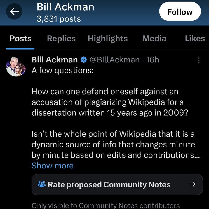 Bill Ackman 3,831 posts Posts Replies Highlights Media ↓ Bill Ackman A few questions: @BillAckman 16h ● Follow How can one defend oneself against an accusation of plagiarizing Wikipedia for a dissertation written 15 years ago in 2009? Likes Isn't the whole point of Wikipedia that it is a dynamic source of info that changes minute by minute based on edits and contributions... Show more Rate proposed Community Notes Only visible to Community Notes contributors