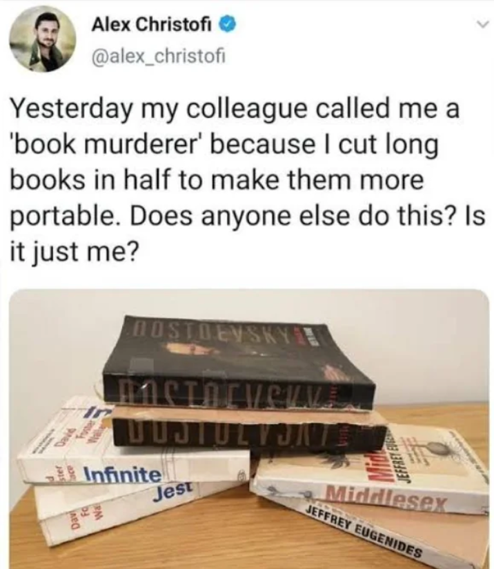 Yesterday my colleague called me a 'book murderer' because I cut long books in half to make them more portable. Does anyone else do this? Is it just me? 182, Alex Christofi @alex_christofi a a30 ww Walla DOSTOEVSKYE nern Corverv DUJIULVONTS Infinite Jest JEFFREY EVE La Middlesex JEFFREY EUGENIDES