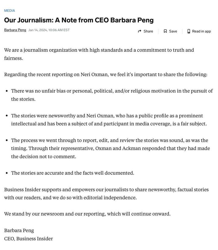MEDIA Our Journalism: A Note from CEO Barbara Peng Barbara Peng Jan 14, 2024, 10:06 AM EST Share Save We are a journalism organization with high standards and a commitment to truth and fairness. Regarding the recent reporting on Neri Oxman, we feel it's important to share the following: Read in app • There was no unfair bias or personal, political, and/or religious motivation in the pursuit of the stories. • The stories are accurate and the facts well documented. • The stories were newsworthy and Neri Oxman, who has a public profile as a prominent intellectual and has been a subject of and participant in media coverage, is a fair subject. • The process we went through to report, edit, and review the stories was sound, as was the timing. Through their representative, Oxman and Ackman responded that they had made the decision not to comment. Barbara Peng CEO, Business Insider Business Insider supports and empowers our journalists to share newsworthy, factual stories with our readers, and we do so with editorial independence. We stand by our newsroom and our reporting, which will continue onward.