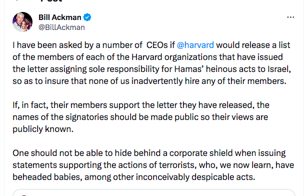 Bill Ackman @BillAckman ⠀ I have been asked by a number of CEOs if @harvard would release a list of the members of each of the Harvard organizations that have issued the letter assigning sole responsibility for Hamas' heinous acts to Israel, so as to insure that none of us inadvertently hire any of their members. If, in fact, their members support the letter they have released, the names of the signatories should be made public so their views are publicly known. One should not be able to hide behind a corporate shield when issuing statements supporting the actions of terrorists, who, we now learn, have beheaded babies, among other inconceivably despicable acts.