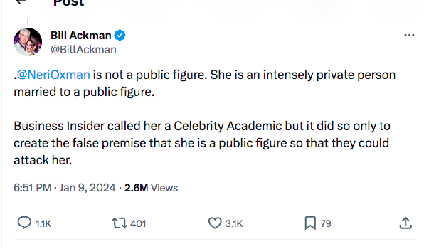 Bill Ackman @Billackman .@NeriOxman is not a public figure. She is an intensely private person married to a public figure. Business Insider called her a Celebrity Academic but it did so only to create the false premise that she is a public figure so that they could attack her. 6:51 PM-Jan 9, 2024 2.6M Views 1.1K 401 3.1K 79 1