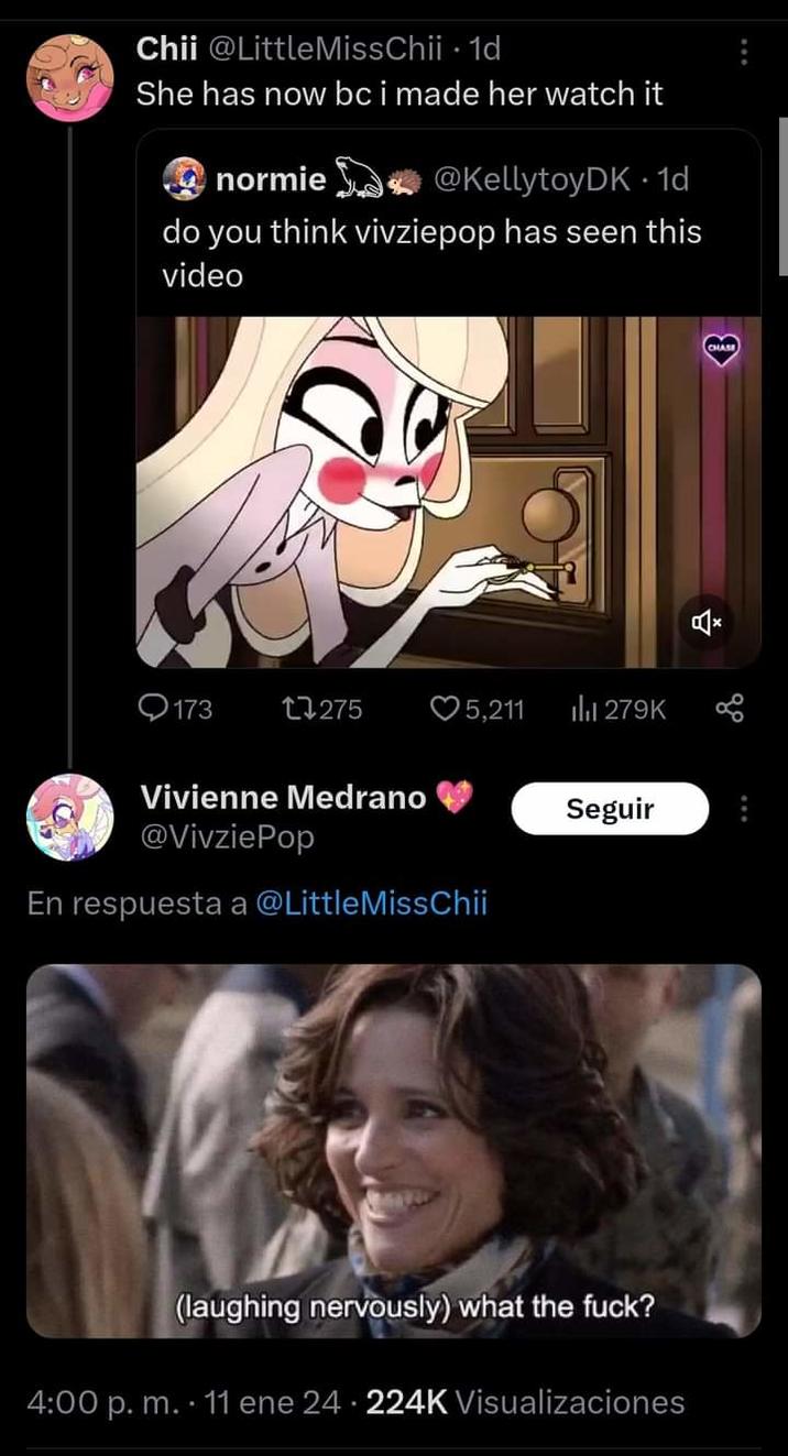 Chii @Little MissChii. 1d She has now bc i made her watch it normie @KellytoyDK1d do you think vivziepop has seen this video 173 17275 ♡5,211 Vivienne Medrano @VivziePop En respuesta a @LittleMissChii ₁279K Seguir (laughing nervously) what the f---? 4:00 p. m. 11 ene 24 224K Visualizaciones CHASE Š