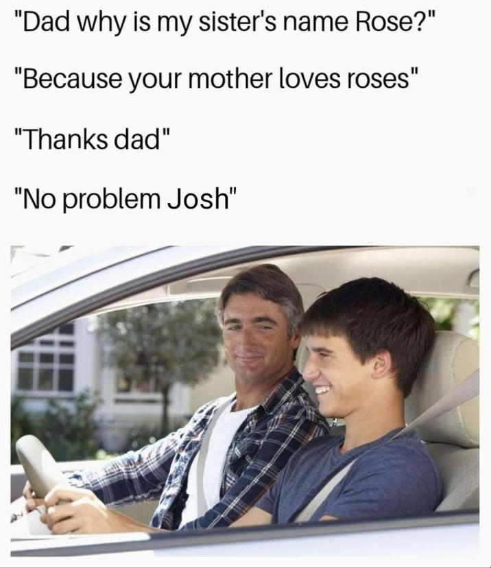 "Dad why is my sister's name Rose?" "Because your mother loves roses" "Thanks dad" "No problem Josh"