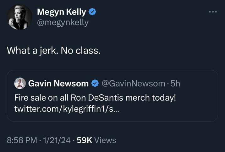 Megyn Kelly @megynkelly What a jerk. No class. Gavin Newsom @GavinNewsom. 5h Fire sale on all Ron DeSantis merch today! twitter.com/kylegriffin1/s... 8:58 PM 1/21/24 59K Views ● ...