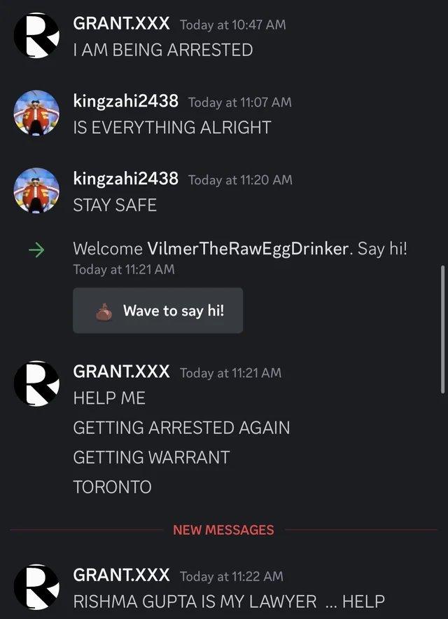 GRANT.XXX Today at 10:47 AM I AM BEING ARRESTED kingzahi2438 Today at 11:07 AM IS EVERYTHING ALRIGHT kingzahi2438 Today at 11:20 AM STAY SAFE Welcome Vilmer The Raw Egg Drinker. Say hi! Today at 11:21 AM Wave to say hi! GRANT.XXX Today at 11:21 AM HELP ME GETTING ARRESTED AGAIN GETTING WARRANT TORONTO NEW MESSAGES GRANT.XXX Today at 11:22 AM RISHMA GUPTA IS MY LAWYER ... HELP