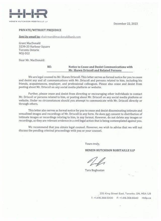 HHR HENEIN HUTCHISON ROBITAILLE LLA PRIVATE/WITHOUT PREJUDICE Sent by email to: chairman@macdonaldbank.com Grant MacDonald 3239-33 Harbour Square Toronto Ontario M5J-2G2 Dear Mr. MacDonald: RE: December 22, 2023 Notice to Cease and Desist Communications with Mr. Shawn Driscoll and Related Persons We are legal counsel to Mr. Shawn Driscoll. This letter serves as formal notice for you to cease and desist any and all communications with Mr. Driscoll and persons related to him, including his friends, acquaintances, employer, and professional colleagues. Please also cease and desist from posting about Mr. Driscoll on any social media platform or website. Further, please cease and desist from directing or encouraging other individuals to contact Mr. Driscoll or persons related to him, or posting about Mr. Driscoll on any social media platform or website. Under no circumstances should you attempt to communicate with Mr. Driscoll directly or through others. This letter also serves as formal notice for you to cease and desist disseminating intimate and sexualized images and recordings of Mr. Driscoll in any form. He does not consent to distribution of intimate images or recordings relating to him, in any format. However, do not delete any images or recordings, as they are relevant evidence in a civil legal action that is being contemplated against you. We recommend that you obtain legal counsel. However, we wish to advise that we will not discuss the pending criminal proceedings with you or your counsel. Yours truly, HENEIN HUTCHISON ROBITAILLE LLP Tara Boghosian 235 King Street East, Toronto, ON, M5A 1J9 T: +1.416.368.5000 F: +1.416.368.6640 hhlip.ca