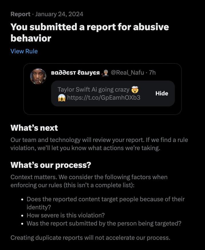 Report January 24, 2024 You submitted a report for abusive behavior View Rule ва дест lаwуея @Real Nafu 7h Taylor Swift Ai going crazy https://t.co/GpEamhOXb3 Hide What's next Our team and technology will review your report. If we find a rule violation, we'll let you know what actions we're taking. What's our process? Context matters. We consider the following factors when enforcing our rules (this isn't a complete list): Does the reported content target people because of their identity? • How severe is this violation? • Was the report submitted by the person being targeted? Creating duplicate reports will not accelerate our process.