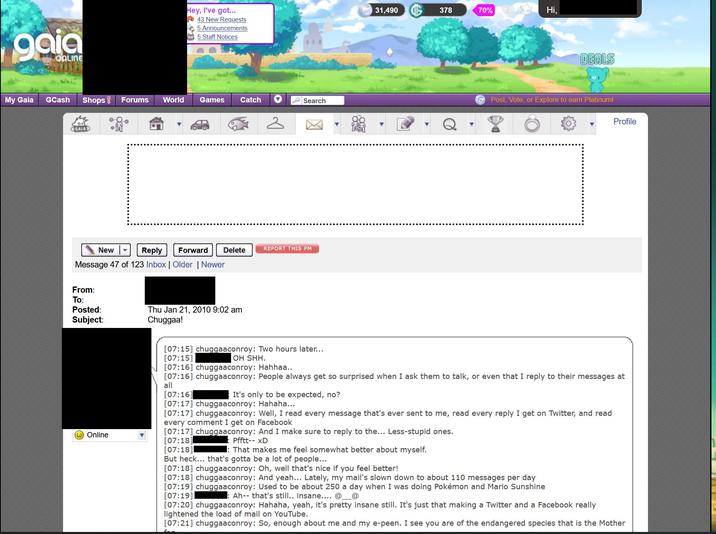 gaia ONLINE My Gaia GCash Shops! Forums EGAIA From: To: Posted: Subject: O Online World Hey, I've got... 43 New Requests 5 Announcements 5 Staff Notices New Forward Reply Message 47 of 123 Inbox | Older | Newer Games Catch ♥ Delete Thu Jan 21, 2010 9:02 am Chuggaa! 2 Search REPORT THIS PM [07:15] chuggaaconroy: Two hours later... [07:15] OH SHH. 31,490 It's only to be expected, no? 378 70% : That makes me feel somewhat better about myself. Hi, DEALS Post, Vote, or Explore to earn Platinum! [07:16] chuggaaconroy: Hahhaa.. [07:16] chuggaaconroy: People always get so surprised when I ask them to talk, or even that I reply to their messages at all [07:16] [07:17] chuggaaconroy: Hahaha... [07:17] chuggaaconroy: Well, I read every message that's ever sent to me, read every reply I get on Twitter, and read every comment I get on Facebook [07:17] chuggaaconroy: And I make sure to reply to the... Less-stupid ones. [07:18] Pfftt-- XD [07:18] But heck... that's gotta be a lot of people... [07:18] chuggaaconroy: Oh, well that's nice if you feel better! [07:18] chuggaaconroy: And yeah... Lately, my mail's slown down to about 110 messages per day [07:19] chuggaaconroy: Used to be about 250 a day when I was doing Pokémon and Mario Sunshine [07:19] :Ah-- that's still.. insane.... @ @ Profile [07:20] chuggaaconroy: Hahaha, yeah, it's pretty insane still. It's just that making a Twitter and a Facebook really lightened the load of mail on YouTube. [07:21] chuggaaconroy: So, enough about me and my e-peen. I see you are of the endangered species that is the Mother
