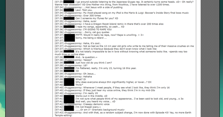 [07:34] I go around outside listening to the Japanese Giygas rap. It certainly turns some heads. xD-- Oh really? Wanna hear obsession? XD One Mother mix thing, from NicoNico, I have listened to over 1200 times. [07:34] chuggaaconroy: ...Hot Jesus with a side of pudding [07:34] : Lawl. Told you. [07:34] chuggaaconroy: My most-played song on my iPod is the Mario & Luigi: Bowser's Inside Story final boss music [07:34] chuggaaconroy: Over 300 times [07:35] Can I screenie my iTunes for you? XD [07:35] chuggaaconroy: Haha, sure! [07:35] chuggaaconroy: I have a Dragon Roost Island remix in there that's over 200 times also [07:36] I r--- my songs, apparently, so yeah... XD [07:36] chuggaaconroy: I'M GOING TO R--- YOU [07:36] chuggaaconroy: ..Sorry, cat guy quotes [07:37] [07:37] [07:37] [07:37] chuggaaconroy: Haha, it's cool.. [07:37] chuggaaconroy: Not as bad as the 12-14 year old girls who write to me telling me of their massive crushes on me [07:37] chuggaaconroy: Which is hilarious because they don't even know what I look like [07:38] :It's not totally impossible to be in love without knowing what someone looks like. -spends way too much time on online sites- And.. le question.~ PFFTT. Would it really be r---, now? R--- is unwilling. > 3> Sorry, me being a retard ... [07:38] [07:38] chuggaaconroy: Yessss? [07:39] Just how old do you think I am? [07:39] chuggaaconroy: 18? [07:39] I'm flattered, really. I'm only 15, turning 16 this year. XD [07:39] [07:39] chuggaaconroy: Oh Jesus... [07:39] chuggaaconroy: Hahaha [07:39] [07:40] [07:40] [07:40] chuggaaconroy: Whenever I meet people, if they see what I look like, they think I'm only 16 [07:40] chuggaaconroy: If they just hear my voice online, they think I'm in my mid-20s What? DI Why does everyone always thin significantly higher, or lower...? DX Think* [07:40] chuggaaconroy: I'm really 19 [07:40] [07:41] [07:41] [07:42] chuggaaconroy: Creeepy demonic voice [07:42] : I'm not thaaat scary.~ [07:42] ......Or am I? -Dramatic background music- [07:43] chuggaaconroy: And with that, as a random subject change, I'm now done with Episode 43! Yay, no more Earth Temple editing! Works out in the middle. xD I'm not sure what people think of my appearance.. I've been said to look old, and young.. o 30 And well, you heard my voice... xD
