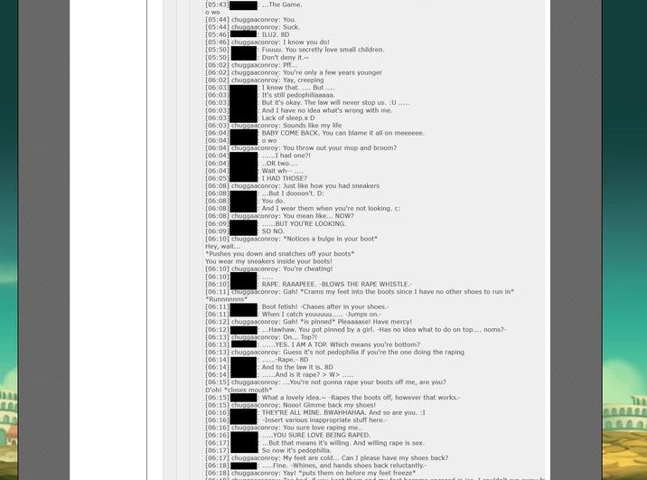 [05:43] O WO [05:44] chuggaaconroy: You. [05:44] chuggaaconroy: Suck. [05:46] ILU2. 8D [05:46] chuggaaconroy: I know you do! [05:50] [06:03] [06:03] [06:03] ..The Game. [05:50] [06:02] chuggaaconroy: Pff... [06:02] chuggaaconroy: You're only a few years younger [06:02] chuggaaconroy: Yay, creeping [06:03] [06:03] : Fuuuu. You secretly love small children. : Don't deny it.~ I know that..... But .... It's still pedophiliaaaaa. : But it's okay. The law will never stop us. :U And I have no idea what's wrong with me. Lack of sleep.x D [06:03] chuggaaconroy: Sounds like my life [06:04] BABY COME BACK. You can blame it all on meeeeee. O WO [06:04] [06:04] chuggaaconroy: You throw out your mop and broom? [06:04] ......I had one?! [06:04] [06:04] [06:05] ..OR two.... Wait wh-- ..... I HAD THOSE? [06:08] chuggaaconroy: Just like how you had sneakers [06:08] ...But I doooon't. D: [06:08] [06:08] [06:11] [06:11] : You do. And I wear them when you're not looking.c: [06:08] chuggaaconroy: You mean like... NOW? [06:09] ......BUT YOU'RE LOOKING. [06:09] SO NO. [06:10] chuggaaconroy: *Notices a bulge in your boot* Hey, wait... *Pushes you down and snatches off your boots* You wear my sneakers inside your boots! [06:10] chuggaaconroy: You're cheating! [06:10] ***** [06:10] : R---. RAAAPEEE. -BLOWS THE R--- WHISTLE.- [06:11] chuggaaconroy: Gah! *Crams my feet into the boots since I have no other shoes to run in* *Runnnnnns* Boot fetish! -Chases after in your shoes.- When I catch youuuuu..... -Jumps on.- [06:12] chuggaaconroy: Gah! *is pinned* Pleaaaase! Have mercy! [06:12] ...Hawhaw. You got pinned by a girl. -Has no idea what to do on top.... noms?- [06:13] chuggaaconroy: On... Top?! [06:13] :......YES. I AM A TOP. Which means you're bottom? [06:13] chuggaaconroy: Guess it's not p--------- if you're the one doing the r----- [06:14] [06:14] [06:14] : ......And is it r---? > W> ..... [06:15] chuggaaconroy: ...You're not gonna r--- your boots off me, are you? D'oh! *closes mouth* ......-R---.- 8D : And to the law it is. 8D [06:15] [06:15] chuggaaconroy: Nooo! Gimme back my shoes! [06:16] [06:16] [06:16] chuggaaconroy: You sure love r----- me.. [06:16] .....YOU SURE LOVE BEING R----. : What a lovely idea. -Rapes the boots off, however that works.- : THEY'RE ALL MINE. BWAHHAHAA. And so are you. I : -Insert various inappropriate stuff here.- [06:17] ...But that means it's willing. And willing r--- is sex. So now it's p---------. [06:17] [06:17] chuggaaconroy: My feet are cold... Can I please have my shoes back? [06:18] .....Fine. -Whines, and hands shoes back reluctantly.- [06:18] chuggaaconroy: Yay! *puts them on before my feet freeze* and my foot h [06:181. had if you kont thos