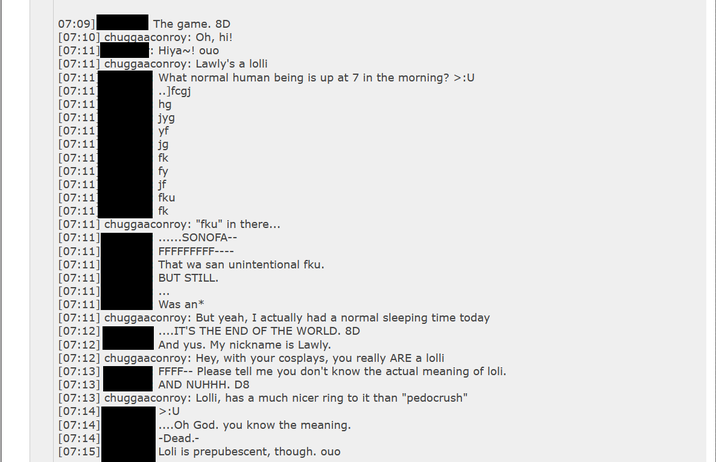 07:09] The game. 8D [07:10] chuggaaconroy: Oh, hi! [07:11] : Hiya~! ouo [07:11] chuggaaconroy: Lawly's a lolli [07:11] [07:11) [07:11 [07:11] [07:11) [07:11] What normal human being is up at 7 in the morning? >:U ..]fcgj hg jyg yf jg fk [07:11] [07:11 [07:11] [07:11] [07:11 [07:11] chuggaaconroy: "fku" in there... [07:11] [07:14] [07:14] [07:15] fy jf fku fk ......SONOFA-- FFFFFFFFF---- That wa san unintentional fku. BUT STILL. [07:11] [07:11] [07:11] [07:11] [07:11] Was an* [07:11] chuggaaconroy: But yeah, I actually had a normal sleeping time today [07:12] ....IT'S THE END OF THE WORLD. 8D [07:12] And yus. My nickname is Lawly. [07:12] chuggaaconroy: Hey, with your cosplays, you really ARE a lolli [07:13] FFFF-- Please tell me you don't know the actual meaning of loli. AND NUHHH. D8 [07:13] [07:13] chuggaaconroy: Lolli, has a much nicer ring to it than "pedocrush" [07:14] >:U ....Oh God. you know the meaning. -Dead.- Loli is prepubescent, though. ouo