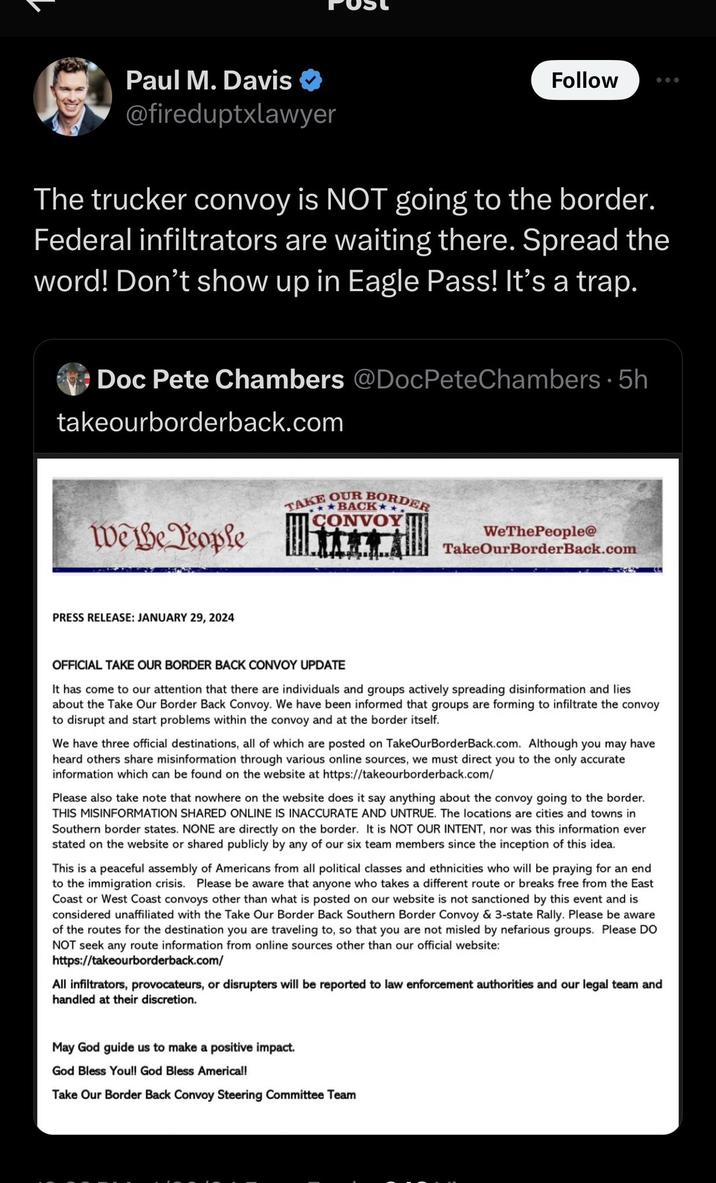 Paul M. Davis @fireduptxlawyer The trucker convoy is NOT going to the border. Federal infiltrators are waiting there. Spread the word! Don't show up in Eagle Pass! It's a trap. Doc Pete Chambers @DocPeteChambers 5h takeourborderback.com We the People PRESS RELEASE: JANUARY 29, 2024 Follow TAKE OUR BORDER USE **BACK* CONVOY Ats WeThePeople@ TakeOurBorder Back.com OFFICIAL TAKE OUR BORDER BACK CONVOY UPDATE It has come to our attention that there are individuals and groups actively spreading disinformation and lies about the Take Our Border Back Convoy. We have been informed that groups are forming to infiltrate the convoy to disrupt and start problems within the convoy and at the border itself. We have three official destinations, all of which are posted on TakeOurBorderBack.com. Although you may have heard others share misinformation through various online sources, we must direct you to the only accurate information which can be found on the website at https://takeourborderback.com/ Please also take note that nowhere on the website does it say anything about the convoy going to the border. THIS MISINFORMATION SHARED ONLINE IS INACCURATE AND UNTRUE. The locations are cities and towns in Southern border states. NONE are directly on the border. It is NOT OUR INTENT, nor was this information ever stated on the website or shared publicly by any of our six team members since the inception of this idea. May God guide us to make a positive impact. God Bless You!! God Bless America!! Take Our Border Back Convoy Steering Committee Team This is a peaceful assembly of Americans from all political classes and ethnicities who will be praying for an end to the immigration crisis. Please be aware that anyone who takes a different route or breaks free from the East Coast or West Coast convoys other than what is posted on our website is not sanctioned by this event and is considered unaffiliated with the Take Our Border Back Southern Border Convoy & 3-state Rally. Please be aware of the routes for the destination you are traveling to, so that you are not misled by nefarious groups. Please DO NOT seek any route information from online sources other than our official website: https://takeourborderback.com/ All infiltrators, provocateurs, or disrupters will be reported to law enforcement authorities and our legal team and handled at their discretion.