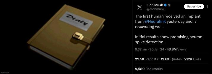 imgflip.com Dialy Elon Musk ♥ x @elonmusk X The first human received an implant from @Neuralink yesterday and is recovering well. Subscribe Initial results show promising neuron spike detection. 9:37 am 30 Jan 24-43.8M Views 29.5K Reposts 12.6K Quotes 212K Likes 9,580 Bookmarks