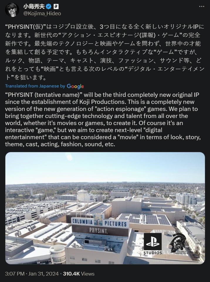 小島秀夫 @Kojima_Hideo “PHYSINT(仮)” はコジプロ設立後、3つ目になる全く新しいオリジナルIPに なります。新世代の“アクション・エスピオナージ(諜報)・ゲーム”の完全 新作です。最先端のテクノロジーと映画やゲームを問わず、世界中の才能 を集結して創る予定です。もちろんインタラクティブな“ゲーム”ですが、 ルック、 物語、テーマ、キャスト、演技、 ファッション、サウンド等、ど れをとっても“映画”とも言える次のレベルの “デジタル・エンターテイメン ト”を狙います。 Translated from Japanese by Google “PHYSINT (tentative name)" will be the third completely new original IP since the establishment of Koji Productions. This is a completely new version of the new generation of "action espionage" games. We plan to bring together cutting-edge technology and talent from all over the world, whether it's movies or games, to create it. Of course it's an interactive "game," but we aim to create next-level "digital entertainment" that can be considered a "movie" in terms of look, story, theme, cast, acting, fashion, sound, etc. COLUMBIA PICTURES PHYSINT. STEE wil 3:07 PM Jan 31, 2024310.4K Views $ AZZZ LB STUDIOS PRODUCTION