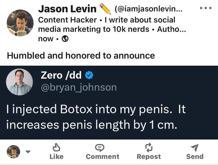 O Jason Levin (@iamjasonlevin... Content Hacker. I write about social media marketing to 10k nerds • Autho... now Humbled and honored to announce Zero /dd> @bryan_johnson I injected Botox into my penis. It increases penis length by 1 cm. Like Comment Repost Send