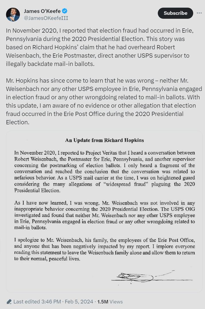 James O'Keefe @JamesOKeefeIII Subscribe In November 2020, I reported that election fraud had occurred in Erie, Pennsylvania during the 2020 Presidential Election. This story was based on Richard Hopkins' claim that he had overheard Robert Weisenbach, the Erie Postmaster, direct another USPS supervisor to illegally backdate mail-in ballots. Mr. Hopkins has since come to learn that he was wrong - neither Mr. Weisenbach nor any other USPS employee in Erie, Pennsylvania engaged in election fraud or any other wrongdoing related to mail-in ballots. With this update, I am aware of no evidence or other allegation that election fraud occurred in the Erie Post Office during the 2020 Presidential Election. An Update from Richard Hopkins In November 2020, I reported to Project Veritas that I heard a conversation between Robert Weisenbach, the Postmaster for Erie, Pennsylvania, and another supervisor concerning the postmarking of election ballots. I only heard a fragment of the conversation and reached the conclusion that the conversation was related to nefarious behavior. As a USPS mail carrier at the time, I was on heightened guard considering the many allegations of "widespread fraud" plaguing the 2020 Presidential Election. As I have now learned, I was wrong. Mr. Weisenbach was not involved in any inappropriate behavior concerning the 2020 Presidential Election. The USPS OIG investigated and found that neither Mr. Weisenbach nor any other USPS employee in Erie, Pennsylvania engaged in election fraud or any other wrongdoing related to mail-in ballots. I apologize to Mr. Weisenbach, his family, the employees of the Erie Post Office, and anyone that has been negatively impacted by my report. I implore everyone reading this statement to leave the Weisenbach family alone and allow them to return to their normal, peaceful lives. Last edited 3:46 PM Feb 5, 2024 1.5M Views