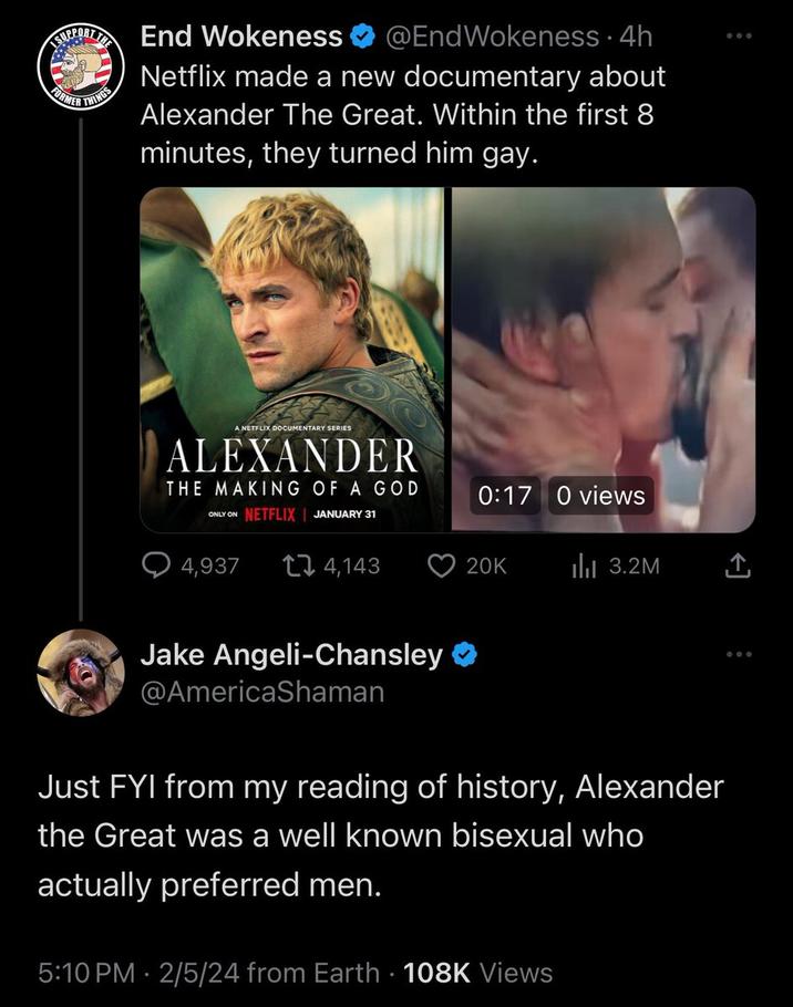 FORMER THINGS End Wokeness @EndWokeness. 4h Netflix made a new documentary about Alexander The Great. Within the first 8 minutes, they turned him gay. A NETFLIX DOCUMENTARY SERIES ALEXANDER THE MAKING OF A GOD ONLY ON NETFLIX JANUARY 31 4,937 4,143 Jake Angeli-Chansley @AmericaShaman 0:17 0 views 20K ₁3.2M 5:10 PM 2/5/24 from Earth 108K Views ... [→ Just FYI from my reading of history, Alexander the Great was a well known bisexual who actually preferred men. :