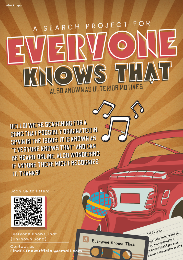 blackpepp A SEARCH PROJECT FOR EVERYONE KNOWS THAT ALSO KNOWN AS ULTERIOR MOTIVES HELLO! WE'RE SEARCHING FOR A SONG THAT POSSIBLY ORIGINATED IN SPAIN IN THE 1980S. IT IS KNOWN AS "EVERYONE KNOWS THAT AND CAN BE HEARD ONLINE, ALSO WONDERING IF ANYONE THERE MIGHT RECOGNIZE IT. THANKS! Scan QR to listen: Everyone knows That (Unknown Song) Contact us: FindEKTnowOfficial@email.com Everyone knows That O EKT Lyrics ng all the sheep in the sky tup in a world of lies ne knows that you gott motives ftell me the truth